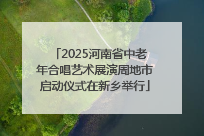 2025河南省中老年合唱艺术展演周地市启动仪式在新乡举行