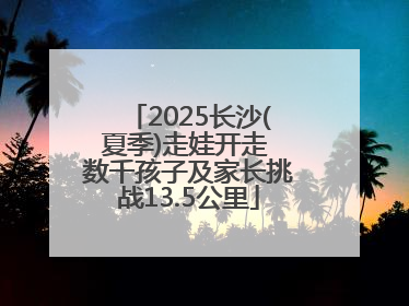 2025长沙(夏季)走娃开走 数千孩子及家长挑战13.5公里