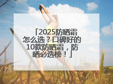 2025防晒霜怎么选？口碑好的10款防晒霜，防晒必选榜！