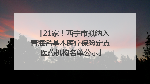 21家！西宁市拟纳入青海省基本医疗保险定点医药机构名单公示
