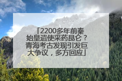 2200多年前秦始皇遣使采药昆仑？青海考古发现引发巨大争议，多方回应