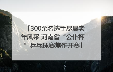 300余名选手尽展老年风采 河南省“公仆杯”乒乓球赛焦作开赛
