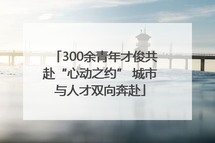 300余青年才俊共赴“心动之约” 城市与人才双向奔赴