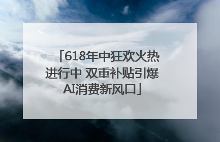 618年中狂欢火热进行中 双重补贴引爆AI消费新风口