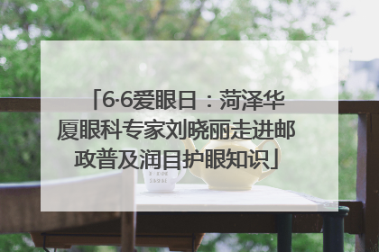 6·6爱眼日：菏泽华厦眼科专家刘晓丽走进邮政普及润目护眼知识