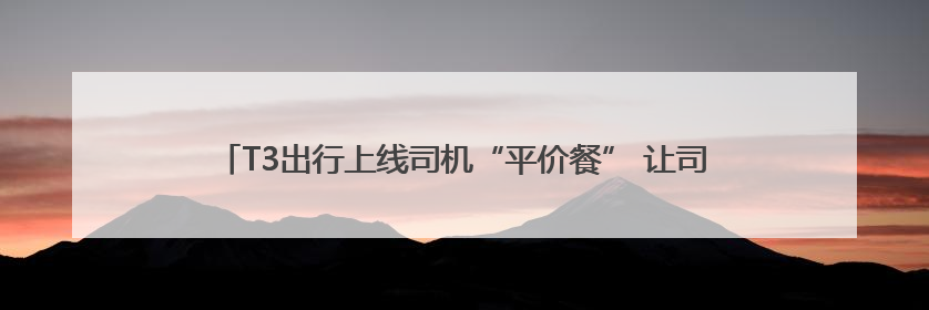 T3出行上线司机“平价餐” 让司机群体不再“用餐难”、“用餐贵”