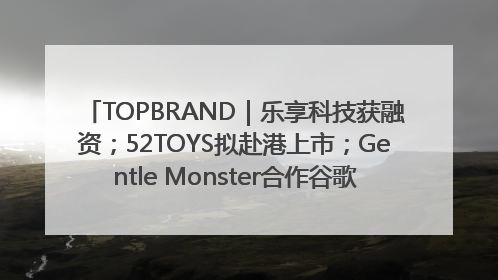 TOPBRAND｜乐享科技获融资；52TOYS拟赴港上市；Gentle Monster合作谷歌；Valentino传播官离职